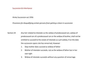 Succession & Inheritance

Hindu Succession act 1956
Provisions for disqualifying certain persons from getting a share in succession

Section 24

Any heir related to intestate as the widow of predeceased son, widow of
predeceased son of a predeceased son or the widow of brother, shall not be
entitled to succeed to the estate of intestate as such widow, if on the date
the succession opens she has remarried, However
1.

Step mother does succeed as widow of father

2.

Mother of intestate succeeds, not as the widow of father but in her
own right

3.

Widow of intestate succeeds without any question of remarriage.

 