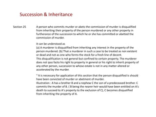 Succession & Inheritance
Section 25

A person who commits murder or abets the commission of murder is disqualified
from inheriting their property of the person murdered or any other property in
furtherance of the succession to which he or she has committed or abetted the
commission of murder.
It can be understood as
(a) A murderer is disqualified from inheriting any interest in the property of the
person murdered. (b) That a murderer in such a case to be treated as non existent
or dead and not as one who forms the stock for a fresh line of decent.
This disqualification is not general but confined to certain property. The murderer
does not ipso facto his right to property in general or his right to inherit property of
any other person, succession to whose estate is not in any matter altered or
accelerated by the murder.
" It is necessary for application of this section that the person disqualified is should
have been convicted of murder or abetment of murder.
Illustration : A has a brother B and a nephew C the son of a predeceased brother. C
commits the murder of B. ( B being the nearer heir would have been entitled on A's
death to succeed to A's property to the exclusion of C), C becomes disqualified
from inheriting the property of A.

 