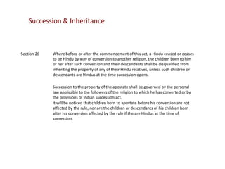 Succession & Inheritance

Section 26

Where before or after the commencement of this act, a Hindu ceased or ceases
to be Hindu by way of conversion to another religion, the children born to him
or her after such conversion and their descendants shall be disqualified from
inheriting the property of any of their Hindu relatives, unless such children or
descendants are Hindus at the time succession opens.
Succession to the property of the apostate shall be governed by the personal
law applicable to the followers of the religion to which he has converted or by
the provisions of Indian succession act.
It will be noticed that children born to apostate before his conversion are not
affected by the rule, nor are the children or descendants of his children born
after his conversion affected by the rule if the are Hindus at the time of
succession.

 