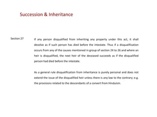 Succession & Inheritance

Section 27

If any person disqualified from inheriting any property under this act, it shall
devolve as if such person has died before the intestate. Thus if a disqualification
occurs from any of the causes mentioned in group of section 24 to 26 and where an
heir is disqualified, the next heir of the deceased succeeds as if the disqualified

person had died before the intestate.

As a general rule disqualification from inheritance is purely personal and does not
extend the issue of the disqualified heir unless there is any law to the contrary; e.g.
the provisions related to the descendants of a convert from Hinduism.

 