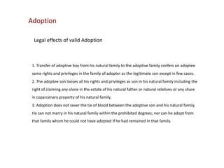 Adoption
Legal effects of valid Adoption

1. Transfer of adoptive boy from his natural family to the adoptive family confers on adoptee
same rights and privileges in the family of adopter as the legitimate son except in few cases.
2. The adoptee son looses all his rights and privileges as son in his natural family including the
right of claiming any share in the estate of his natural father or natural relatives or any share
in coparcenary property of his natural family.
3. Adoption does not sever the tie of blood between the adoptive son and his natural family.
He can not marry in his natural family within the prohibited degrees, nor can he adopt from
that family whom he could not have adopted if he had remained in that family.

 