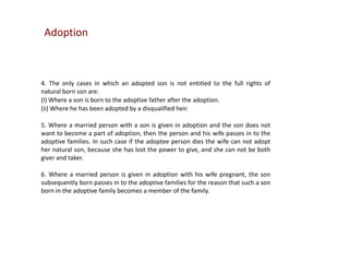 Adoption

4. The only cases in which an adopted son is not entitled to the full rights of
natural born son are:
(I) Where a son is born to the adoptive father after the adoption.
(ii) Where he has been adopted by a disqualified heir.
5. Where a married person with a son is given in adoption and the son does not
want to become a part of adoption, then the person and his wife passes in to the
adoptive families. In such case if the adoptee person dies the wife can not adopt
her natural son, because she has lost the power to give, and she can not be both
giver and taker.
6. Where a married person is given in adoption with his wife pregnant, the son
subsequently born passes in to the adoptive families for the reason that such a son
born in the adoptive family becomes a member of the family.

 
