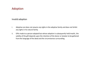 Adoption

Invalid adoption
i.

Adoptive son does not acquire any rights in the adoptive family and does not forfeit
any rights in his natural family.

ii.

Gifts made to a person adopted but whose adoption is subsequently held invalid , the
validity of the gift depends upon the intention of the donor or testator to be gathered
from the language of the deed and the circumstances surrounding.

 