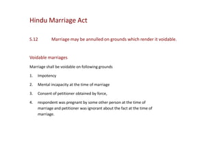 Hindu Marriage Act
S.12

Marriage may be annulled on grounds which render it voidable.

Voidable marriages
Marriage shall be voidable on following grounds
1.

Impotency

2.

Mental incapacity at the time of marriage

3.

Consent of petitioner obtained by force,

4.

respondent was pregnant by some other person at the time of
marriage and petitioner was ignorant about the fact at the time of
marriage.

 