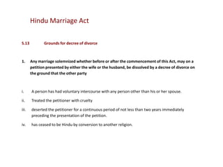 Hindu Marriage Act
S.13

1.

Grounds for decree of divorce

Any marriage solemnized whether before or after the commencement of this Act, may on a
petition presented by either the wife or the husband, be dissolved by a decree of divorce on
the ground that the other party

i.

A person has had voluntary intercourse with any person other than his or her spouse.

ii.

Treated the petitioner with cruelty

iii.

deserted the petitioner for a continuous period of not less than two years immediately
preceding the presentation of the petition.

iv.

has ceased to be Hindu by conversion to another religion.

 