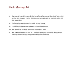 Hindu Marriage Act

v.

has been of incurably unsound mind, or suffering from mental disorder of such a kind
and to such an extent that the petitioner can not reasonably be expected to live with
the respondent.

vi.

Suffering from a virulent and incurable form of leprosy.

vii.

Suffering from a venerable disease in a communicable form

viii. has renounced the world by entering any religious order.
ix.

has not been heard of as alive for a period of seven years or more by those persons
who would naturally had heard of it, had the party been alive.

 