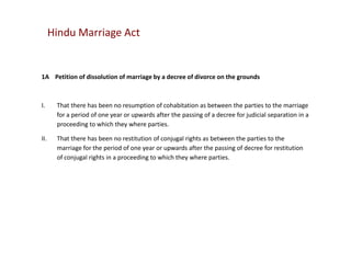 Hindu Marriage Act

1A Petition of dissolution of marriage by a decree of divorce on the grounds

I.

That there has been no resumption of cohabitation as between the parties to the marriage
for a period of one year or upwards after the passing of a decree for judicial separation in a
proceeding to which they where parties.

II.

That there has been no restitution of conjugal rights as between the parties to the
marriage for the period of one year or upwards after the passing of decree for restitution
of conjugal rights in a proceeding to which they where parties.

 