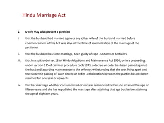 Hindu Marriage Act
2.

A wife may also present a petition

i.

that the husband had married again or any other wife of the husband married before
commencement of this Act was alive at the time of solemnization of the marriage of the
petitioner

ii.

that the husband has since marriage, been guilty of rape , sodomy or bestiality.

iii.

that in a suit under sec 18 of Hindu Adoptions and Maintenance Act 1956, or in a proceeding
under section 125 of criminal procedure code1973, a decree or order has been passed against
the husband awarding maintenance to the wife not withstanding that she was living apart and
that since the passing of such decree or order , cohabitation between the parties has not been
resumed for one year or upwards

iv.

that her marriage whether consummated or not was solemnized before she attained the age of
fifteen years and she has repudiated the marriage after attaining that age but before attaining
the age of eighteen years.

 