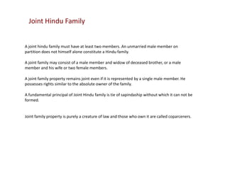 Joint Hindu Family

A joint hindu family must have at least two members. An unmarried male member on
partition does not himself alone constitute a Hindu family.
A joint family may consist of a male member and widow of deceased brother, or a male
member and his wife or two female members.
A joint family property remains joint even if it is represented by a single male member. He
possesses rights similar to the absolute owner of the family.
A fundamental principal of Joint Hindu family is tie of sapindaship without which it can not be
formed.

Joint family property is purely a creature of law and those who own it are called coparceners.

 