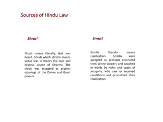 Sources of Hindu Law

Shruti

Shruti means literally, that was
heard. Shruti which strictly means
vedas was in theory the root and
original source of Dharma. The
shruti was accepted as original
utterings of the Divine and Great
powers.

Smriti
Smritis
literally
means
recollection.
Smritis
were
accepted as precepts emanated
from divine powers and couched
in words by rishis and sages of
antiquity, who saw or received
revelations and proclaimed their
recollection.

 