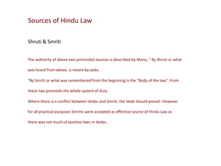 Sources of Hindu Law
Shruti & Smriti
The authority of above two primordial sources is described by Manu, " By Shruti or what
was heard from above, is meant by veda.
"By Smriti or what was remembered from the beginning is the "Body of the law". From
these two proceeds the whole system of duty.
Where there is a conflict between Vedas and Smriti, the Veda should prevail. However
for all practical purposes Smritis were accepted as effective source of Hindu Law as
there was not much of positive laws in Vedas.

 