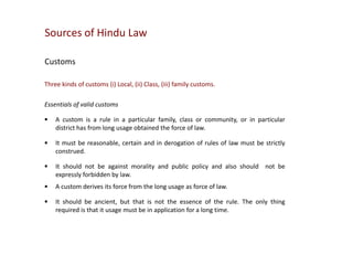 Sources of Hindu Law
Customs
Three kinds of customs (i) Local, (ii) Class, (iii) family customs.
Essentials of valid customs


A custom is a rule in a particular family, class or community, or in particular
district has from long usage obtained the force of law.



It must be reasonable, certain and in derogation of rules of law must be strictly
construed.



It should not be against morality and public policy and also should not be
expressly forbidden by law.



A custom derives its force from the long usage as force of law.



It should be ancient, but that is not the essence of the rule. The only thing
required is that it usage must be in application for a long time.

 