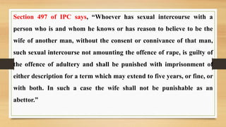 Section 497 of IPC says, “Whoever has sexual intercourse with a
person who is and whom he knows or has reason to believe to be the
wife of another man, without the consent or connivance of that man,
such sexual intercourse not amounting the offence of rape, is guilty of
the offence of adultery and shall be punished with imprisonment of
either description for a term which may extend to five years, or fine, or
with both. In such a case the wife shall not be punishable as an
abettor.”
 