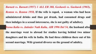 Barnett vs. Barnett (1957) 1 ALL ER 388, Goshawk vs. Gushawk (1965),
Benton vs. Benton 1958, If the wife is raped, a woman who had been
administered drinks and thus got drunk, had consumed drugs and
then indulges in a sexual intercourse, she is not guilty of adultery.
Veena Kalia vs. Jatinder Nath Kalia, AIR 1996 Del 54, the husband after
the marriage went to abroad for studies leaving behind two minor
daughters and his wife in India. He had three children there out of his
second marriage. Wife granted divorce on the ground of adultry.
 