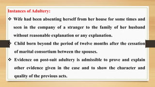 Instances of Adultery:
 Wife had been absenting herself from her house for some times and
seen in the company of a stranger to the family of her husband
without reasonable explanation or any explanation.
 Child born beyond the period of twelve months after the cessation
of marital consortium between the spouses.
 Evidence on post-suit adultery is admissible to prove and explain
other evidence given in the case and to show the character and
quality of the previous acts.
 