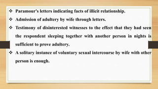  Paramour's letters indicating facts of illicit relationship.
 Admission of adultery by wife through letters.
 Testimony of disinterested witnesses to the effect that they had seen
the respondent sleeping together with another person in nights is
sufficient to prove adultery.
 A solitary instance of voluntary sexual intercourse by wife with other
person is enough.
 
