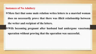 Instances of No Adultery
Mere fact that some male relation writes letters to a married woman
does no necessarily prove that there was illicit relationship between
the writer and recipient of the letters.
Wife becoming pregnant after husband had undergone vasectomy
operation without proving that the operation was successful.
 