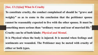 [Sec. 13 (1)(ia)] What Is Cruelty
To constitute cruelty, the conduct complained of should be “grave and
weighty” so as to come to the conclusion that the petitioner spouse
cannot be reasonably expected to live with the other spouse. It must be
something more serious than “ordinary wear and tear of married life.”
Cruelty can be of both kinds: Physical and Mental.
It is Physical when the body is injured. It is mental when feelings and
sentiments are wounded. The Petitioner may be meted with cruelty of
either or both types.
 