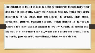 But condition is that it should be distinguished from the ordinary wear
and tear of family life. Every matrimonial conduct, which may cause
annoyance to the other, may not amount to cruelty. Mere trivial
irritations, quarrels between spouses, which happen in day-to-day
married life, may also not amount to cruelty. Cruelty in matrimonial
life may be of unfounded variety, which can be subtle or brutal. It may
be words, gestures or by mere silence, violent or non-violent.
 