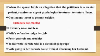 When the spouse levels an allegation that the petitioner is a mental
patient, requires an expert psychological treatment to restore illness.
Continuous threat to commit suicide.
Instances not cruelty:
Ordinary wear and tear
Wife’s refusal to resign her job
Petty quarrels and troubles
To live with the wife who is a victim of gang rape
Wife going to her parents house without informing her husband.
 