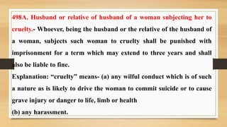 498A. Husband or relative of husband of a woman subjecting her to
cruelty.- Whoever, being the husband or the relative of the husband of
a woman, subjects such woman to cruelty shall be punished with
imprisonment for a term which may extend to three years and shall
also be liable to fine.
Explanation: “cruelty” means- (a) any wilful conduct which is of such
a nature as is likely to drive the woman to commit suicide or to cause
grave injury or danger to life, limb or health
(b) any harassment.
 