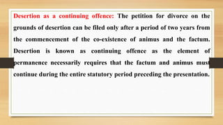 Desertion as a continuing offence: The petition for divorce on the
grounds of desertion can be filed only after a period of two years from
the commencement of the co-existence of animus and the factum.
Desertion is known as continuing offence as the element of
permanence necessarily requires that the factum and animus must
continue during the entire statutory period preceding the presentation.
 