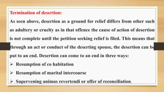 Termination of desertion:
As seen above, desertion as a ground for relief differs from other such
as adultery or cruelty as in that offence the cause of action of desertion
is not complete until the petition seeking relief is filed. This means that
through an act or conduct of the deserting spouse, the desertion can be
put to an end. Desertion can come to an end in three ways:
 Resumption of co habitation
 Resumption of marital intercourse
 Supervening animus revertendi or offer of reconciliation.
 