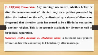 [S. 13(1)(ii)] Conversion: Any marriage solemnized, whether before or
after the commencement of this Act, may on a petition presented by
either the husband or the wife, be dissolved by a decree of divorce on
the ground that the other party has ceased to be a Hindu by conversion
to another religion. This is the grounds available for divorce as well as
for judicial separation.
Madanan seetha Ramalu vs. Madanan vimla, a husband was granted
divorce on his wife converting to Christianity after marriage.
 