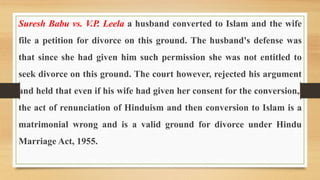 Suresh Babu vs. V.P. Leela a husband converted to Islam and the wife
file a petition for divorce on this ground. The husband's defense was
that since she had given him such permission she was not entitled to
seek divorce on this ground. The court however, rejected his argument
and held that even if his wife had given her consent for the conversion,,
the act of renunciation of Hinduism and then conversion to Islam is a
matrimonial wrong and is a valid ground for divorce under Hindu
Marriage Act, 1955.
 
