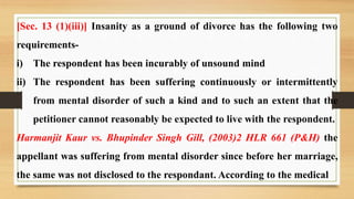 [Sec. 13 (1)(iii)] Insanity as a ground of divorce has the following two
requirements-
i) The respondent has been incurably of unsound mind
ii) The respondent has been suffering continuously or intermittently
from mental disorder of such a kind and to such an extent that the
petitioner cannot reasonably be expected to live with the respondent.
Harmanjit Kaur vs. Bhupinder Singh Gill, (2003)2 HLR 661 (P&H) the
appellant was suffering from mental disorder since before her marriage,
the same was not disclosed to the respondant. According to the medical
 