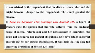 it was advised to the respondent that the disease is incurable and she
might become danger to the respondent. The court granted the
divorce.
In Sona vs. Karambir 1995 Marriage Law Journal 425. a board of
Doctors gave the opinion that the wife suffered from the moderate
range of mental retardation; and her unsoundness is incurable. She
could not discharge her marital obligations. She gave totally incorrect
answers put to her during examination. It was held that the case fall
under the provisions of Section 13 (1) (iii).
 