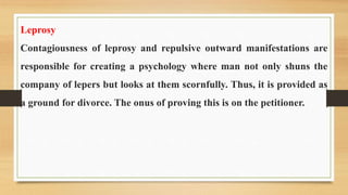 Leprosy
Contagiousness of leprosy and repulsive outward manifestations are
responsible for creating a psychology where man not only shuns the
company of lepers but looks at them scornfully. Thus, it is provided as
a ground for divorce. The onus of proving this is on the petitioner.
 