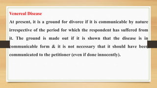 Venereal Disease
At present, it is a ground for divorce if it is communicable by nature
irrespective of the period for which the respondent has suffered from
it. The ground is made out if it is shown that the disease is in
communicable form & it is not necessary that it should have been
communicated to the petitioner (even if done innocently).
 