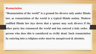 Renunciation
“Renunciation of the world” is a ground for divorce only under Hindu
law, as renunciation of the world is a typical Hindu notion. Modern
codified Hindu law lays down that a spouse may seek divorce if the
other party has renounced the world and has entered a holy order. A
person who does this is considered as civilly dead. Such renunciation
by entering into a religious order must be unequivocal & absolute.
 