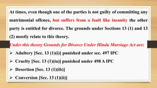 At times, even though one of the parties is not guilty of committing any
matrimonial offence, but suffers from a fault like insanity the other
party is entitled for divorce. The grounds under Sections 13 (1) and 13
(2) mostly relate to this theory.
Under this theory Grounds for Divorce Under Hindu Marriage Act are:
 Adultery [Sec. 13 (1)(i)] punished under sec. 497 IPC
 Cruelty [Sec. 13 (1)(ia)] punished under 498 A IPC
 Desertion [Sec. 13 (1)(ib)]
 Conversion [Sec. 13 (1)(ii)]
 