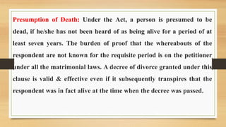 Presumption of Death: Under the Act, a person is presumed to be
dead, if he/she has not been heard of as being alive for a period of at
least seven years. The burden of proof that the whereabouts of the
respondent are not known for the requisite period is on the petitioner
under all the matrimonial laws. A decree of divorce granted under this
clause is valid & effective even if it subsequently transpires that the
respondent was in fact alive at the time when the decree was passed.
 