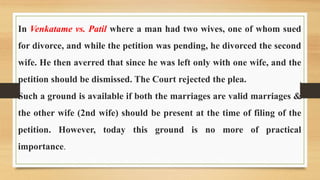 In Venkatame vs. Patil where a man had two wives, one of whom sued
for divorce, and while the petition was pending, he divorced the second
wife. He then averred that since he was left only with one wife, and the
petition should be dismissed. The Court rejected the plea.
Such a ground is available if both the marriages are valid marriages &
the other wife (2nd wife) should be present at the time of filing of the
petition. However, today this ground is no more of practical
importance.
 