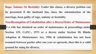 Rape, Sodomy Or Bestiality: Under this clause, a divorce petition can
be presented if the husband has, since the solemnization of the
marriage, been guilty of rape, sodomy or bestiality.
Non-Resumption of Cohabitation after a Decree/Order of Maintenance
If a wife has obtained an order of maintenance in proceedings under
Section 125, Cr.P.C., 1973 or a decree under Section 18, Hindu
Adoption & Maintenance Act, 1956 & cohabitation has not been
resumed between parties after one year or upwards, then this is a valid
ground for suing for divorce.
 
