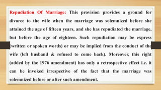 Repudiation Of Marriage: This provision provides a ground for
divorce to the wife when the marriage was solemnized before she
attained the age of fifteen years, and she has repudiated the marriage,
but before the age of eighteen. Such repudiation may be express
(written or spoken words) or may be implied from the conduct of the
wife (left husband & refused to come back). Moreover, this right
(added by the 1976 amendment) has only a retrospective effect i.e. it
can be invoked irrespective of the fact that the marriage was
solemnized before or after such amendment.
 