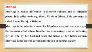 Marriage
Marriage is named differently in different cultures and at different
places. It is called wedding, Shadi, Viyah or Nikah. This ceremony is
called Anand Karaj in Sikhism.
Marriage is the voluntary union for life of one man and one woman, to
the exclusion of all others In other words marriage is an act of taking
girl as wife by her husband from the house of her father-mother.
Marriage is the central, cardinal institution of natural society.
 