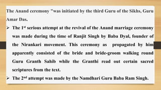 The Anand ceremony "was initiated by the third Guru of the Sikhs, Guru
Amar Das.
 The 1st serious attempt at the revival of the Anand marriage ceremony
was made during the time of Ranjit Singh by Baba Dyal, founder of
the Nirankari movement. This ceremony as propagated by him
apparently consisted of the bride and bride-groom walking round
Guru Granth Sahib while the Granthi read out certain sacred
scriptures from the text.
 The 2nd attempt was made by the Namdhari Guru Baba Ram Singh.
 