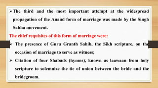 The third and the most important attempt at the widespread
propagation of the Anand form of marriage was made by the Singh
Sabha movement.
The chief requisites of this form of marriage were:
 The presence of Guru Granth Sahib, the Sikh scripture, on the
occasion of marriage to serve as witness;
 Citation of four Shabads (hymns), known as laawaan from holy
scripture to solemnize the tie of union between the bride and the
bridegroom.
 