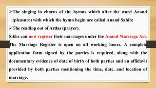 The singing in chorus of the hymns which after the word Anand
(pleasure) with which the hymn begin are called Anand Sahib;
The reading out of Ardas (prayer).
Sikhs can now register their marriages under the Anand Marriage Act.
The Marriage Register is open on all working hours. A complete
application form signed by the parties is required, along with the
documentary evidence of date of birth of both parties and an affidavit
provided by both parties mentioning the time, date, and location of
marriage.
 