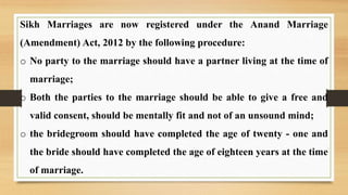 Sikh Marriages are now registered under the Anand Marriage
(Amendment) Act, 2012 by the following procedure:
o No party to the marriage should have a partner living at the time of
marriage;
o Both the parties to the marriage should be able to give a free and
valid consent, should be mentally fit and not of an unsound mind;
o the bridegroom should have completed the age of twenty - one and
the bride should have completed the age of eighteen years at the time
of marriage.
 