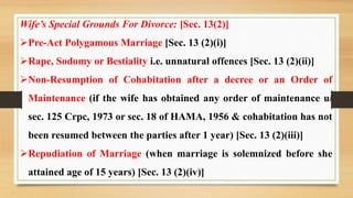 Wife’s Special Grounds For Divorce: [Sec. 13(2)]
Pre-Act Polygamous Marriage [Sec. 13 (2)(i)]
Rape, Sodomy or Bestiality i.e. unnatural offences [Sec. 13 (2)(ii)]
Non-Resumption of Cohabitation after a decree or an Order of
Maintenance (if the wife has obtained any order of maintenance u/
sec. 125 Crpc, 1973 or sec. 18 of HAMA, 1956 & cohabitation has not
been resumed between the parties after 1 year) [Sec. 13 (2)(iii)]
Repudiation of Marriage (when marriage is solemnized before she
attained age of 15 years) [Sec. 13 (2)(iv)]
 