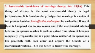 3. Irretrievable breakdown of marriage theory: Sec. 13(1A) This
theory of divorce is the most controversial theory in legal
jurisprudence. It is based on the principle that marriage is a union of
two persons based on love affection and respect for each other. If any of
these is hampered due to any reason and if the matrimonial relation
between the spouses reaches to such an extent from where it becomes
completely irreparable, that is a point where neither of the spouse can
live peacefully with each other and acquire the benefits of a
matrimonial relations. Then it is better to dissolve the marriage.
 