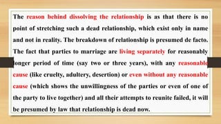 The reason behind dissolving the relationship is as that there is no
point of stretching such a dead relationship, which exist only in name
and not in reality. The breakdown of relationship is presumed de facto.
The fact that parties to marriage are living separately for reasonably
longer period of time (say two or three years), with any reasonable
cause (like cruelty, adultery, desertion) or even without any reasonable
cause (which shows the unwillingness of the parties or even of one of
the party to live together) and all their attempts to reunite failed, it will
be presumed by law that relationship is dead now.
 