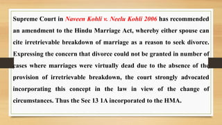 Supreme Court in Naveen Kohli v. Neelu Kohli 2006 has recommended
an amendment to the Hindu Marriage Act, whereby either spouse can
cite irretrievable breakdown of marriage as a reason to seek divorce.
Expressing the concern that divorce could not be granted in number of
cases where marriages were virtually dead due to the absence of the
provision of irretrievable breakdown, the court strongly advocated
incorporating this concept in the law in view of the change of
circumstances. Thus the Sec 13 1A incorporated to the HMA.
 