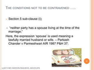 THE CONDITIONS NOT TO BE CONTRAVENED …..
 Section 5 sub-clause (i);
- “neither party has a spouse living at the time of the
marriage;”
Here, the expression ‘spouse’ is used meaning a
lawfully married husband or wife. – Parkash
Chander v Parmeshwari AIR 1987 P&H 37;
5
(c)2013 MD HAROON RASHEED, ADVOCATE
 