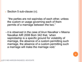 Section 5 sub-clause (v);
“the parties are not sapindas of each other, unless
the custom or usage governing each of them
permits of a marriage between the two.”
- it is observed in the case of Arun Navalkar v Meena
Navalkar AIR 2006 Bom 342 that, ‘when
sapindaship is a specific ground for violability of
marriage, the absence of a custom permitting such
marriage, the absence of a custom permitting such
a marriage will make the marriage void.’
6
(c)2013 MD HAROON RASHEED, ADVOCATE
 